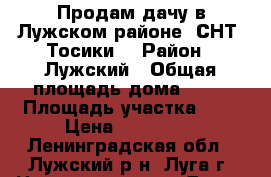 Продам дачу в Лужском районе, СНТ “Тосики“ › Район ­ Лужский › Общая площадь дома ­ 55 › Площадь участка ­ 9 › Цена ­ 750 000 - Ленинградская обл., Лужский р-н, Луга г. Недвижимость » Дома, коттеджи, дачи продажа   . Ленинградская обл.